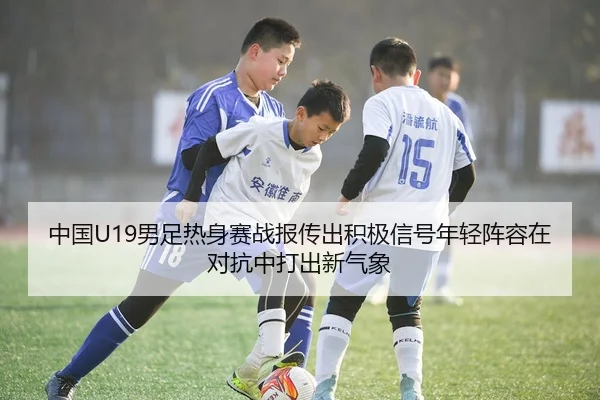 中国U19男足热身赛战报传出积极信号年轻阵容在对抗中打出新气象