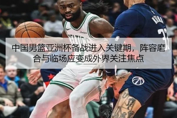 中国男篮亚洲杯备战进入关键期，阵容磨合与临场应变成外界关注焦点